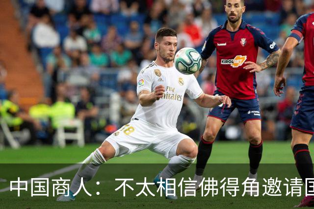 中国商人：不太相信佛得角邀请国足被婉拒说法 沃齐尼亚不碰烟酒